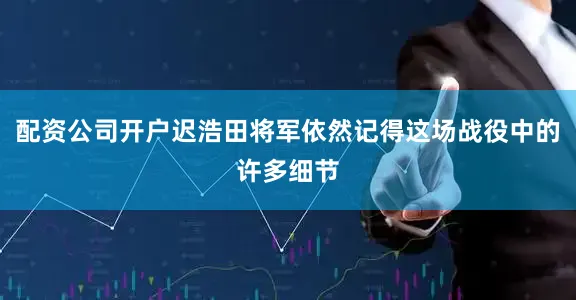 配资公司开户迟浩田将军依然记得这场战役中的许多细节